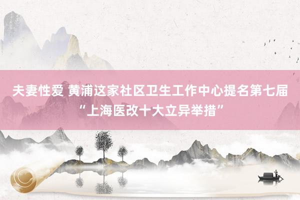 夫妻性爱 黄浦这家社区卫生工作中心提名第七届“上海医改十大立异举措”