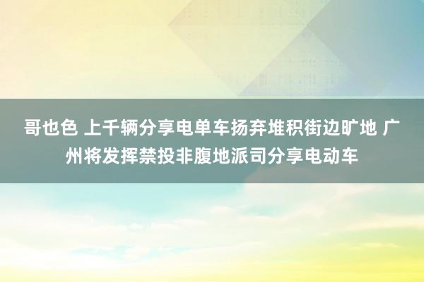 哥也色 上千辆分享电单车扬弃堆积街边旷地 广州将发挥禁投非腹地派司分享电动车