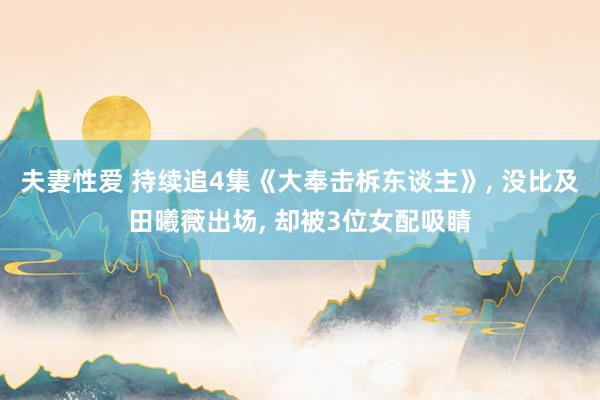 夫妻性爱 持续追4集《大奉击柝东谈主》， 没比及田曦薇出场， 却被3位女配吸睛