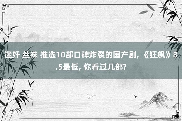 迷奸 丝袜 推选10部口碑炸裂的国产剧， 《狂飙》8.5最低， 你看过几部?