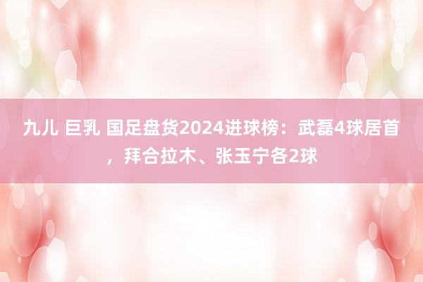 九儿 巨乳 国足盘货2024进球榜：武磊4球居首，拜合拉木、张玉宁各2球