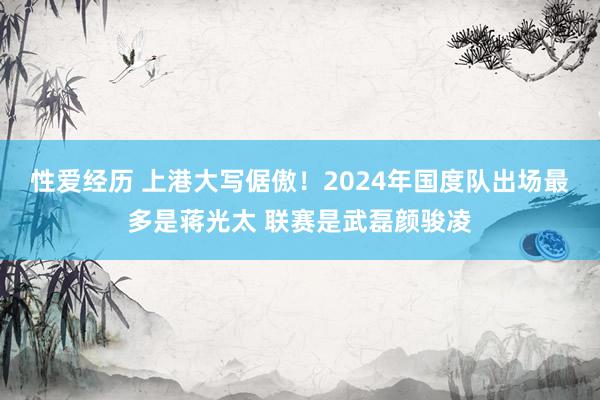 性爱经历 上港大写倨傲！2024年国度队出场最多是蒋光太 联赛是武磊颜骏凌