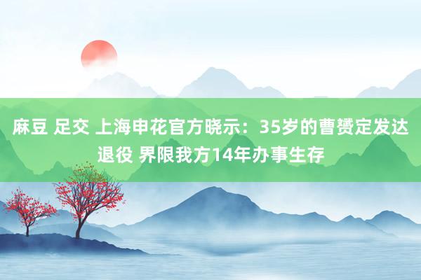 麻豆 足交 上海申花官方晓示：35岁的曹赟定发达退役 界限我方14年办事生存