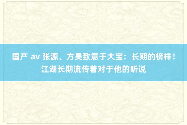 国产 av 张源、方昊致意于大宝：长期的榜样！江湖长期流传着对于他的听说