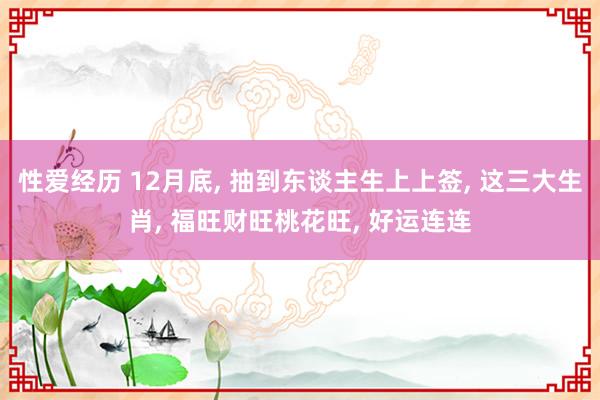 性爱经历 12月底， 抽到东谈主生上上签， 这三大生肖， 福旺财旺桃花旺， 好运连连