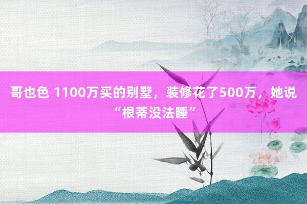 哥也色 1100万买的别墅，装修花了500万，她说“根蒂没法睡”