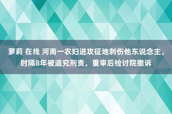 萝莉 在线 河南一农妇进攻征地刺伤他东说念主，时隔8年被追究刑责，重审后检讨院撤诉