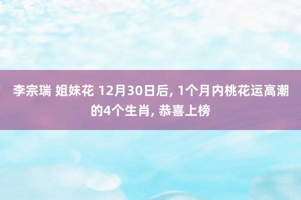 李宗瑞 姐妹花 12月30日后， 1个月内桃花运高潮的4个生肖， 恭喜上榜