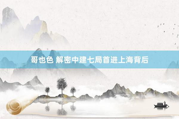 哥也色 解密中建七局首进上海背后