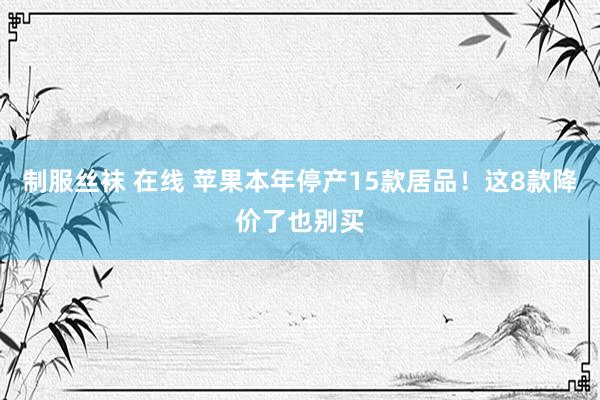 制服丝袜 在线 苹果本年停产15款居品！这8款降价了也别买