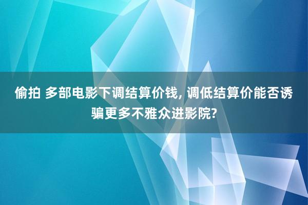偷拍 多部电影下调结算价钱， 调低结算价能否诱骗更多不雅众进影院?