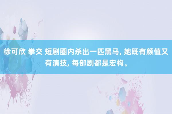 徐可欣 拳交 短剧圈内杀出一匹黑马， 她既有颜值又有演技， 每部剧都是宏构。