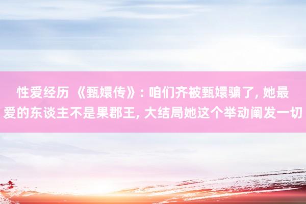 性爱经历 《甄嬛传》: 咱们齐被甄嬛骗了， 她最爱的东谈主不是果郡王， 大结局她这个举动阐发一切