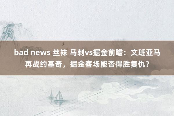 bad news 丝袜 马刺vs掘金前瞻：文班亚马再战约基奇，掘金客场能否得胜复仇？