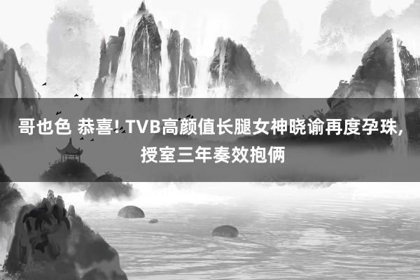 哥也色 恭喜! TVB高颜值长腿女神晓谕再度孕珠， 授室三年奏效抱俩