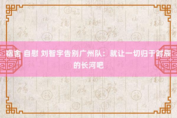 宿舍 自慰 刘智宇告别广州队：就让一切归于时辰的长河吧
