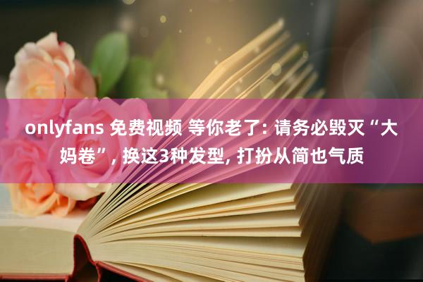 onlyfans 免费视频 等你老了: 请务必毁灭“大妈卷”， 换这3种发型， 打扮从简也气质