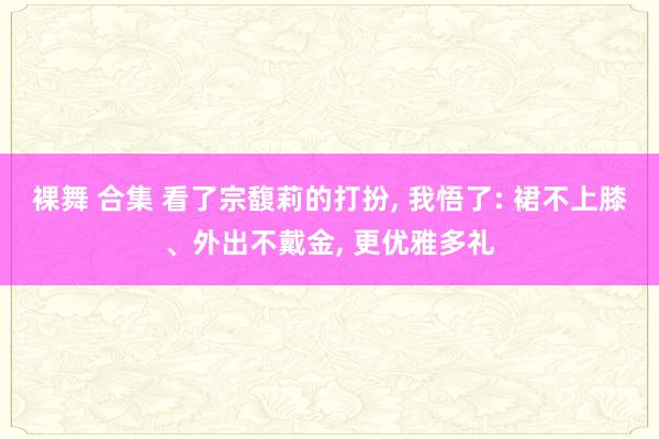 裸舞 合集 看了宗馥莉的打扮， 我悟了: 裙不上膝、外出不戴金， 更优雅多礼