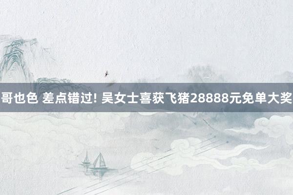 哥也色 差点错过! 吴女士喜获飞猪28888元免单大奖