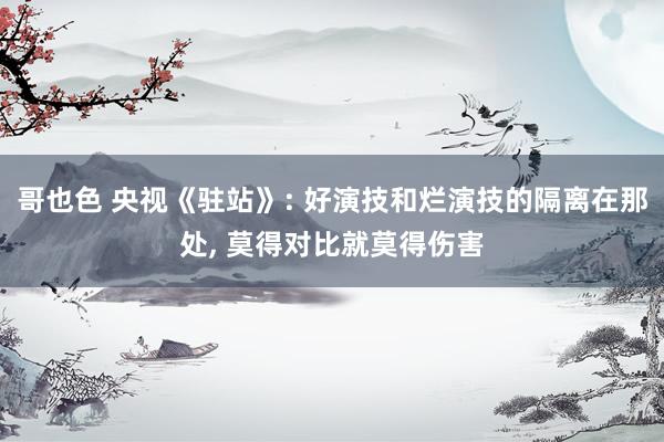 哥也色 央视《驻站》: 好演技和烂演技的隔离在那处， 莫得对比就莫得伤害