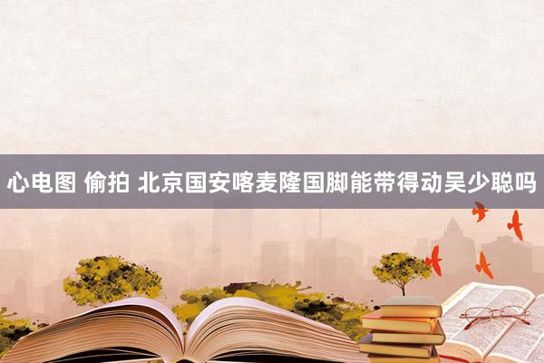 心电图 偷拍 北京国安喀麦隆国脚能带得动吴少聪吗