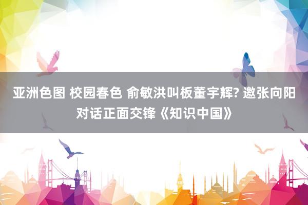 亚洲色图 校园春色 俞敏洪叫板董宇辉? 邀张向阳对话正面交锋《知识中国》