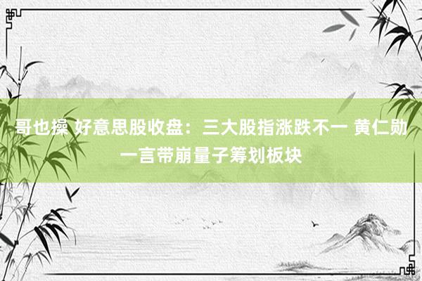哥也操 好意思股收盘：三大股指涨跌不一 黄仁勋一言带崩量子筹划板块