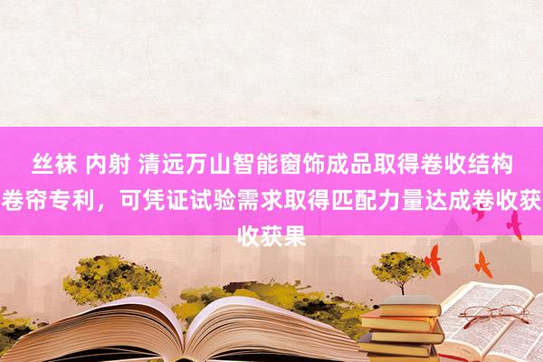 丝袜 内射 清远万山智能窗饰成品取得卷收结构及卷帘专利，可凭证试验需求取得匹配力量达成卷收获果