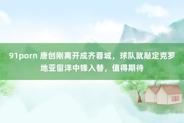 91porn 唐创刚离开成齐蓉城，球队就敲定克罗地亚留洋中锋入替，值得期待