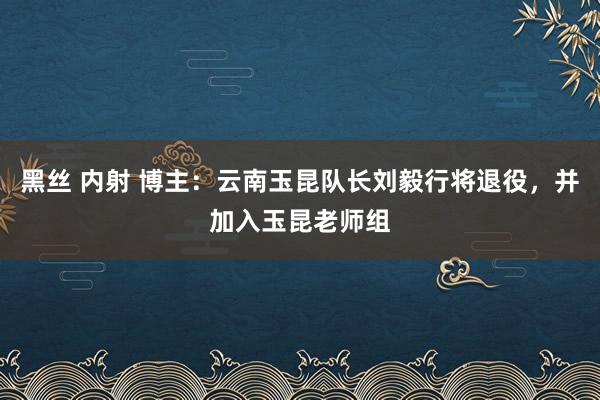 黑丝 内射 博主：云南玉昆队长刘毅行将退役，并加入玉昆老师组