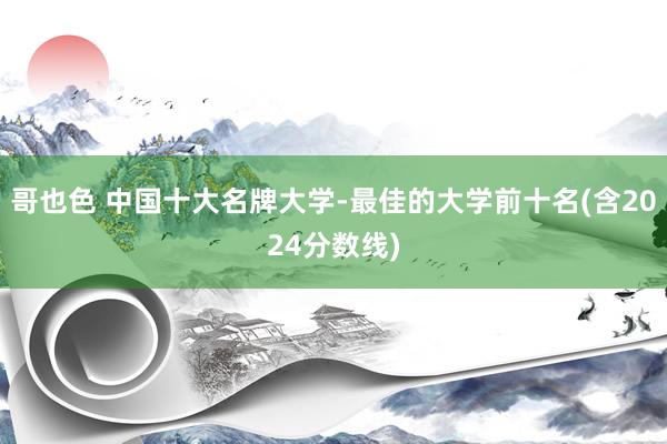 哥也色 中国十大名牌大学-最佳的大学前十名(含2024分数线)