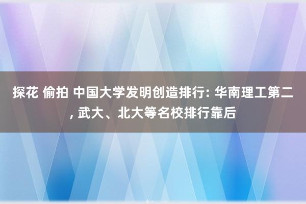 探花 偷拍 中国大学发明创造排行: 华南理工第二， 武大、北大等名校排行靠后