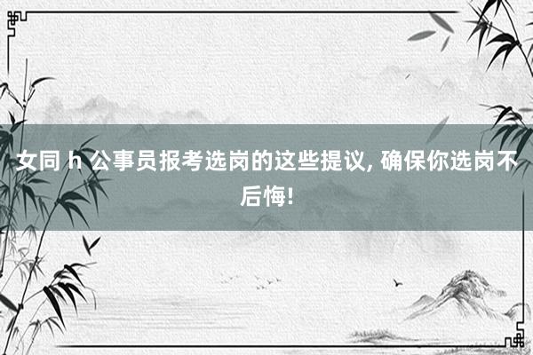 女同 h 公事员报考选岗的这些提议， 确保你选岗不后悔!