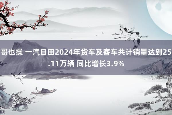 哥也操 一汽目田2024年货车及客车共计销量达到25.11万辆 同比增长3.9%