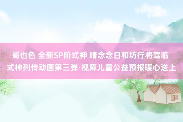 哥也色 全新SP阶式神 晴念念日和坊行将驾临 式神列传动画第三弹·视障儿童公益预报暖心送上