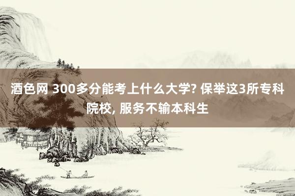 酒色网 300多分能考上什么大学? 保举这3所专科院校， 服务不输本科生