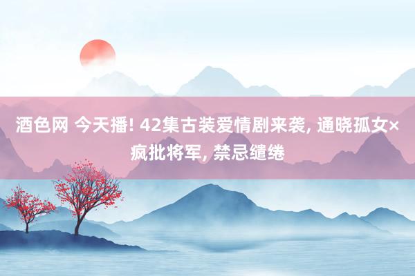 酒色网 今天播! 42集古装爱情剧来袭， 通晓孤女×疯批将军， 禁忌缱绻