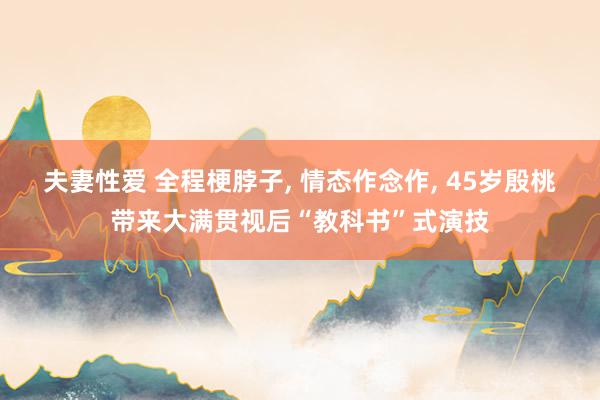 夫妻性爱 全程梗脖子， 情态作念作， 45岁殷桃带来大满贯视后“教科书”式演技