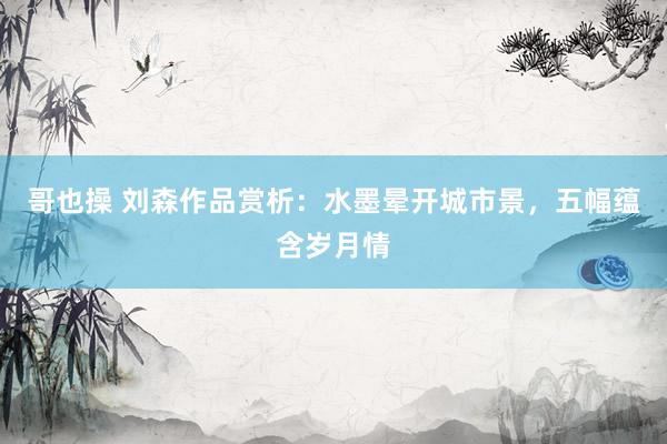 哥也操 刘森作品赏析：水墨晕开城市景，五幅蕴含岁月情
