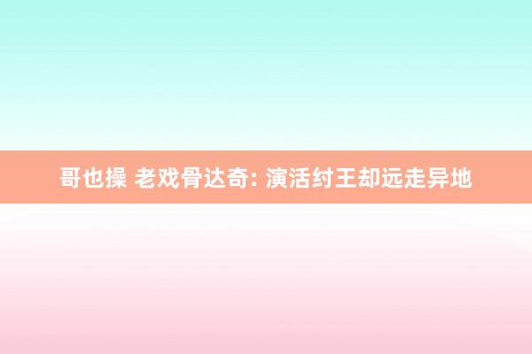 哥也操 老戏骨达奇: 演活纣王却远走异地