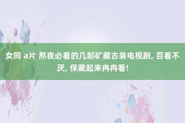 女同 a片 熬夜必看的几部矿藏古装电视剧， 百看不厌， 保藏起来冉冉看!