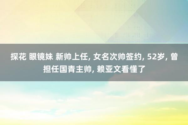 探花 眼镜妹 新帅上任， 女名次帅签约， 52岁， 曾担任国青主帅， 赖亚文看懂了