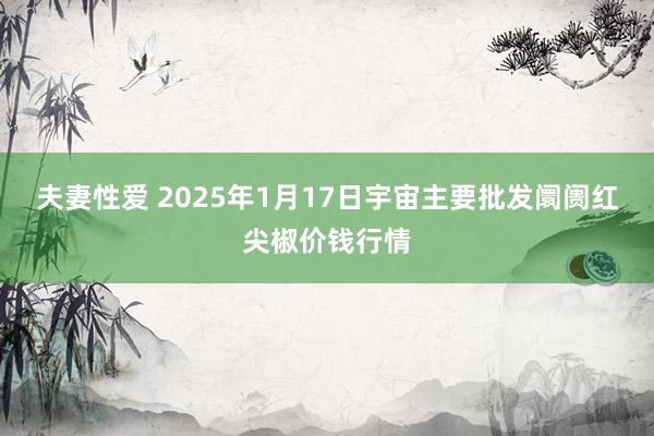 夫妻性爱 2025年1月17日宇宙主要批发阛阓红尖椒价钱行情