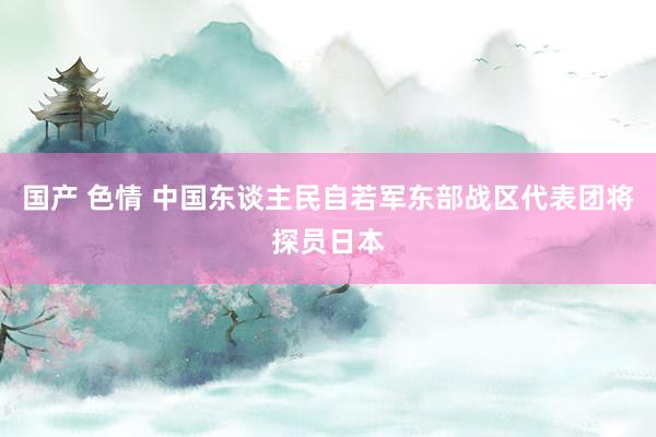 国产 色情 中国东谈主民自若军东部战区代表团将探员日本