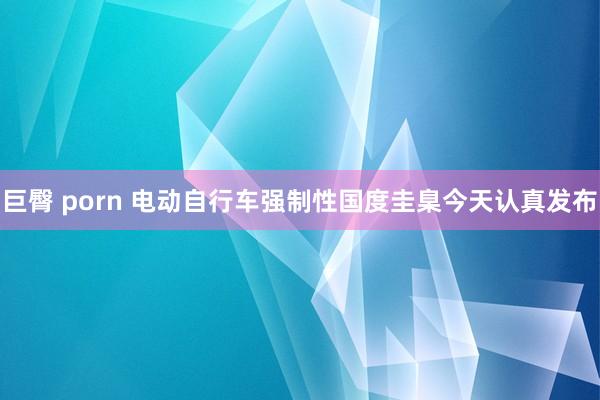 巨臀 porn 电动自行车强制性国度圭臬今天认真发布