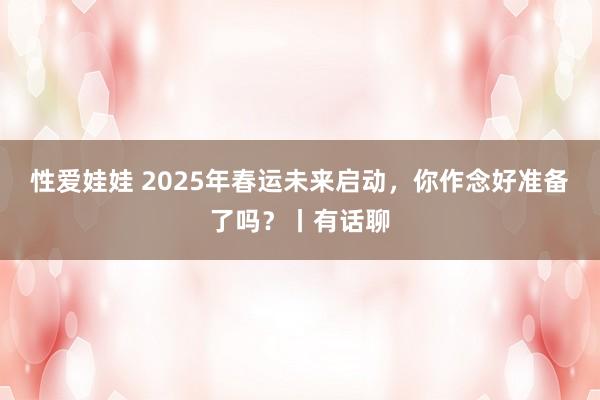 性爱娃娃 2025年春运未来启动，你作念好准备了吗？丨有话聊