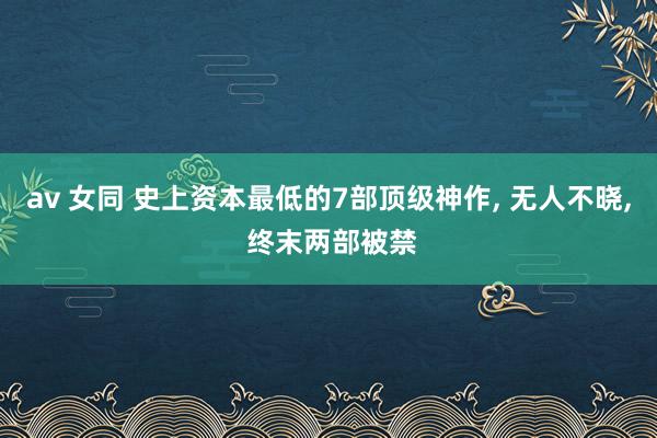 av 女同 史上资本最低的7部顶级神作， 无人不晓， 终末两部被禁