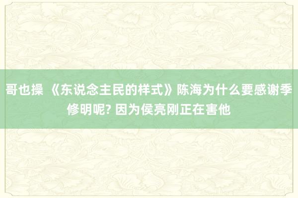 哥也操 《东说念主民的样式》陈海为什么要感谢季修明呢? 因为侯亮刚正在害他