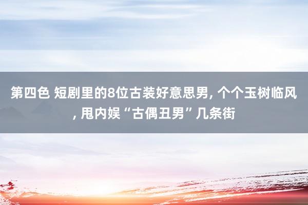 第四色 短剧里的8位古装好意思男， 个个玉树临风， 甩内娱“古偶丑男”几条街