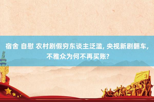宿舍 自慰 农村剧假穷东谈主泛滥， 央视新剧翻车， 不雅众为何不再买账?